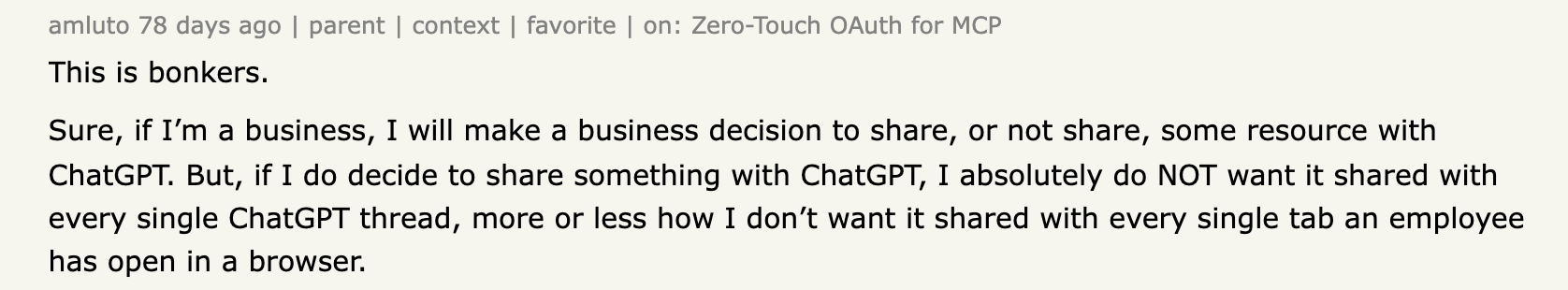Hacker News comment by amluto on the Zero-Touch OAuth for MCP thread, reading: This is bonkers. Sure, if I'm a business, I will make a business decision to share, or not share, some resource with ChatGPT. But, if I do decide to share something with ChatGPT, I absolutely do NOT want it shared with every single ChatGPT thread, more or less how I don't want it shared with every single tab an employee has open in a browser.